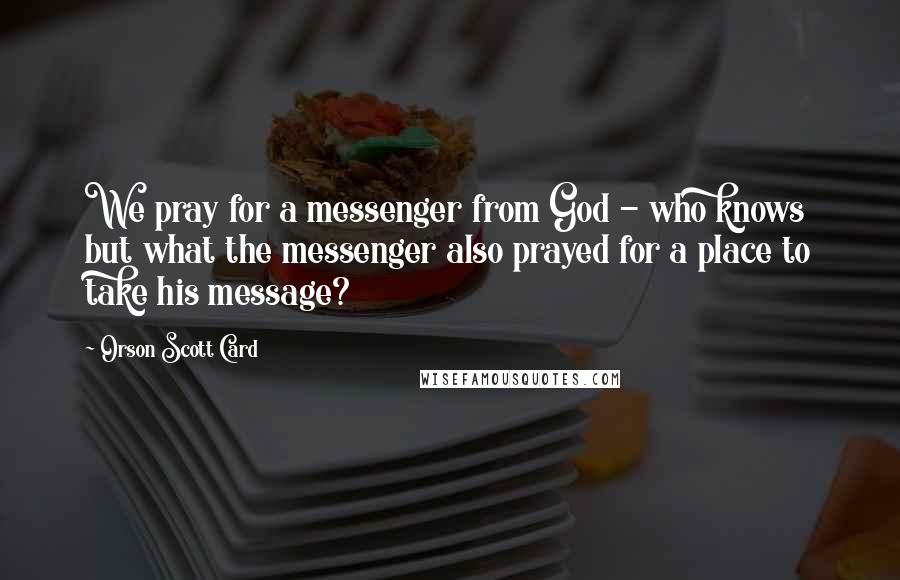 Orson Scott Card Quotes: We pray for a messenger from God - who knows but what the messenger also prayed for a place to take his message?