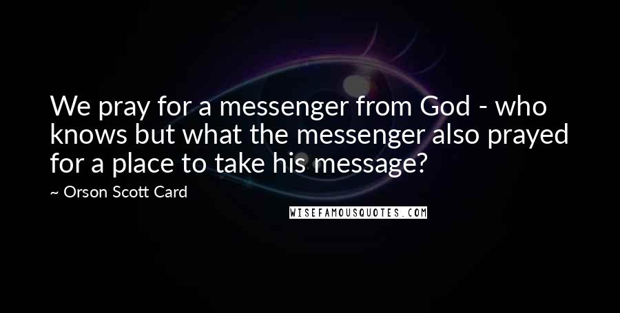 Orson Scott Card Quotes: We pray for a messenger from God - who knows but what the messenger also prayed for a place to take his message?