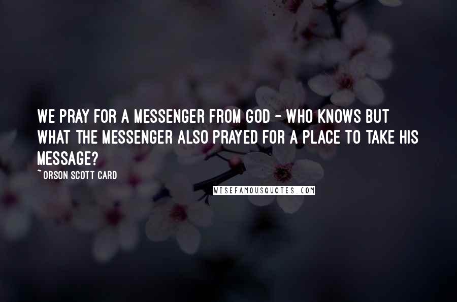 Orson Scott Card Quotes: We pray for a messenger from God - who knows but what the messenger also prayed for a place to take his message?