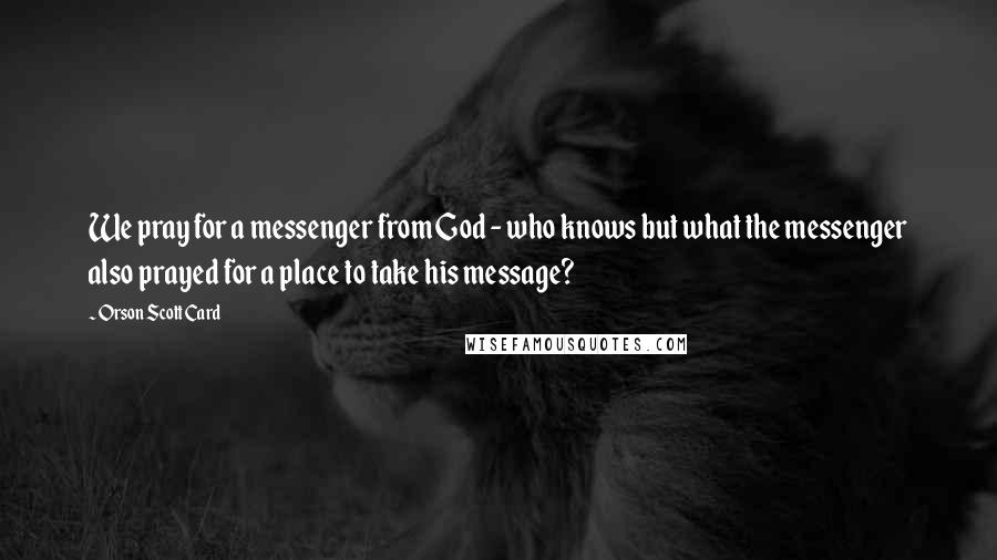 Orson Scott Card Quotes: We pray for a messenger from God - who knows but what the messenger also prayed for a place to take his message?