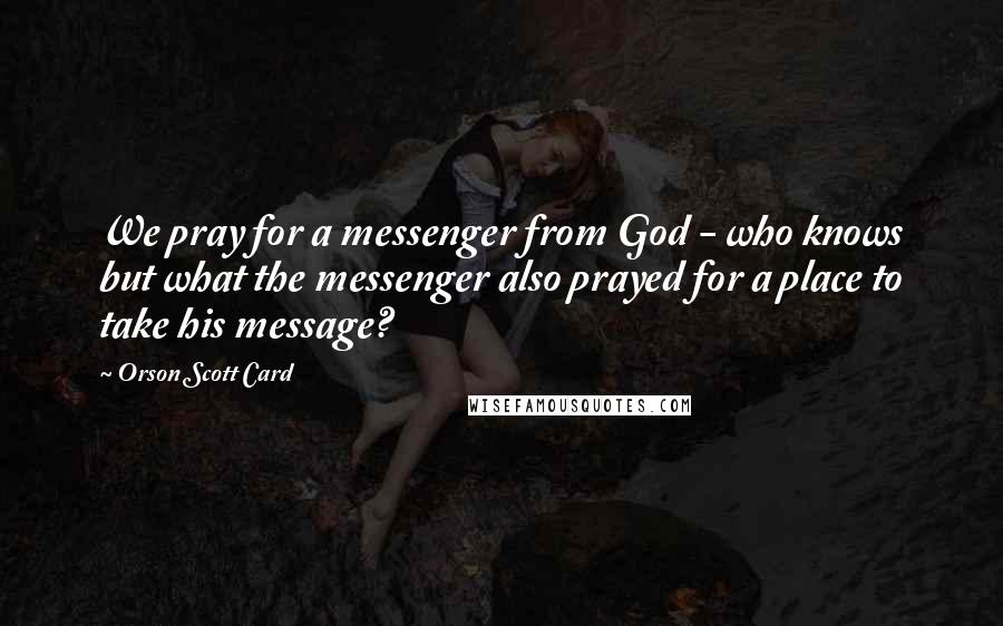 Orson Scott Card Quotes: We pray for a messenger from God - who knows but what the messenger also prayed for a place to take his message?