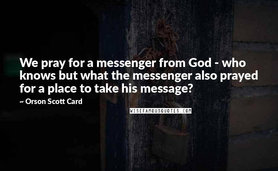 Orson Scott Card Quotes: We pray for a messenger from God - who knows but what the messenger also prayed for a place to take his message?