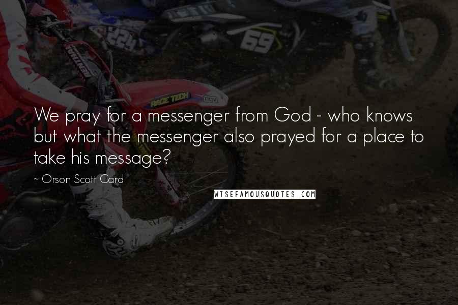 Orson Scott Card Quotes: We pray for a messenger from God - who knows but what the messenger also prayed for a place to take his message?