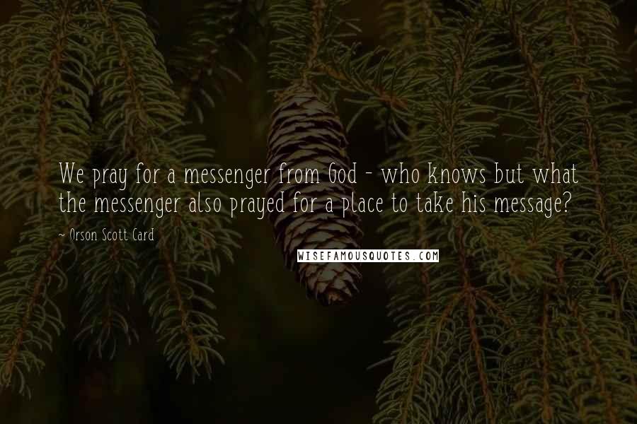 Orson Scott Card Quotes: We pray for a messenger from God - who knows but what the messenger also prayed for a place to take his message?