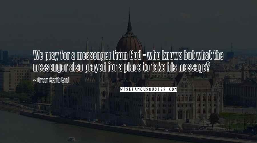 Orson Scott Card Quotes: We pray for a messenger from God - who knows but what the messenger also prayed for a place to take his message?