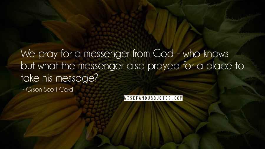 Orson Scott Card Quotes: We pray for a messenger from God - who knows but what the messenger also prayed for a place to take his message?