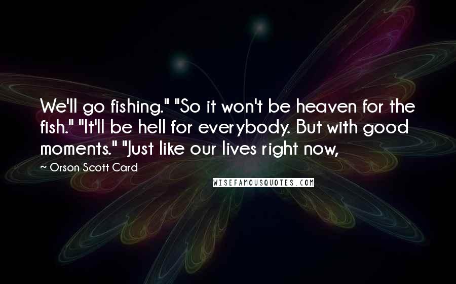 Orson Scott Card Quotes: We'll go fishing." "So it won't be heaven for the fish." "It'll be hell for everybody. But with good moments." "Just like our lives right now,