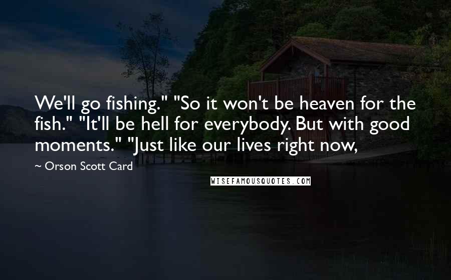 Orson Scott Card Quotes: We'll go fishing." "So it won't be heaven for the fish." "It'll be hell for everybody. But with good moments." "Just like our lives right now,