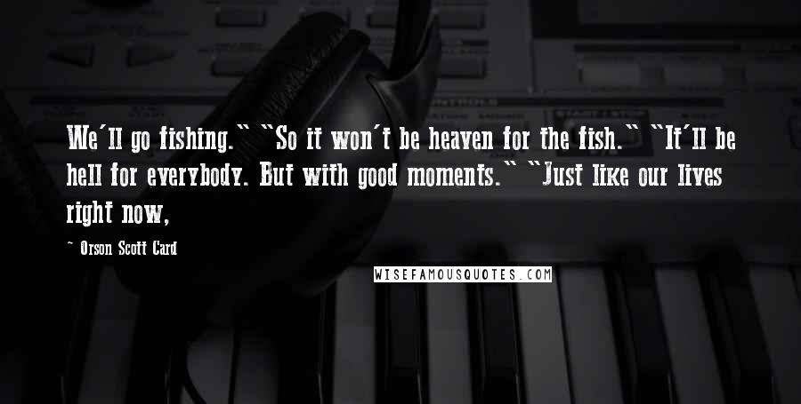 Orson Scott Card Quotes: We'll go fishing." "So it won't be heaven for the fish." "It'll be hell for everybody. But with good moments." "Just like our lives right now,