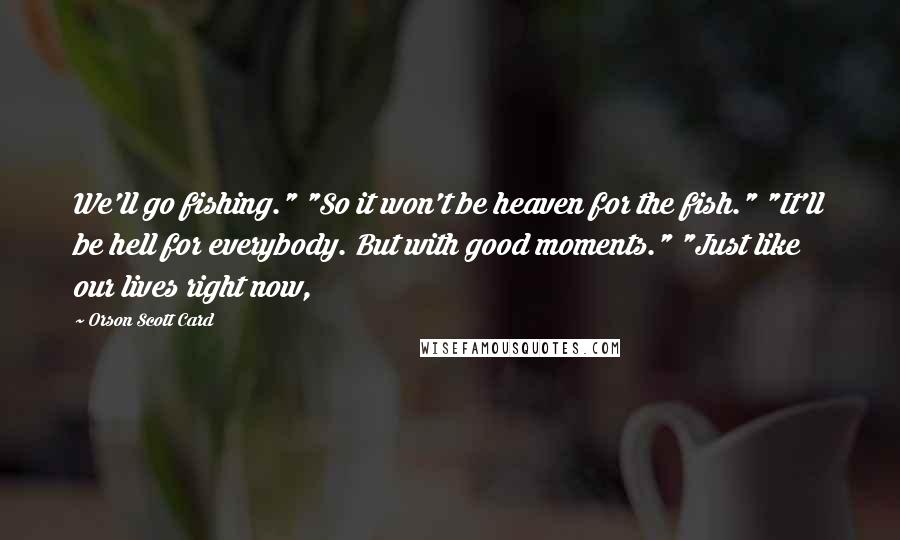 Orson Scott Card Quotes: We'll go fishing." "So it won't be heaven for the fish." "It'll be hell for everybody. But with good moments." "Just like our lives right now,