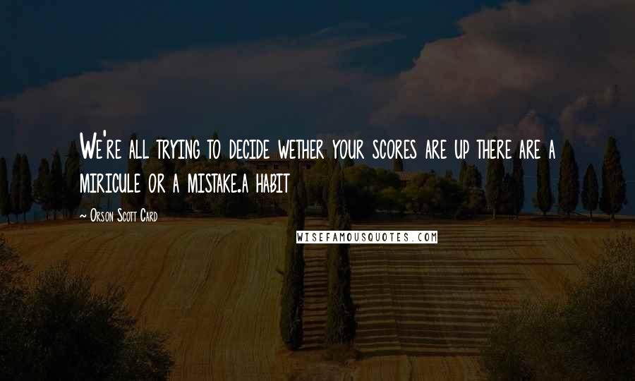 Orson Scott Card Quotes: We're all trying to decide wether your scores are up there are a miricule or a mistake.a habit