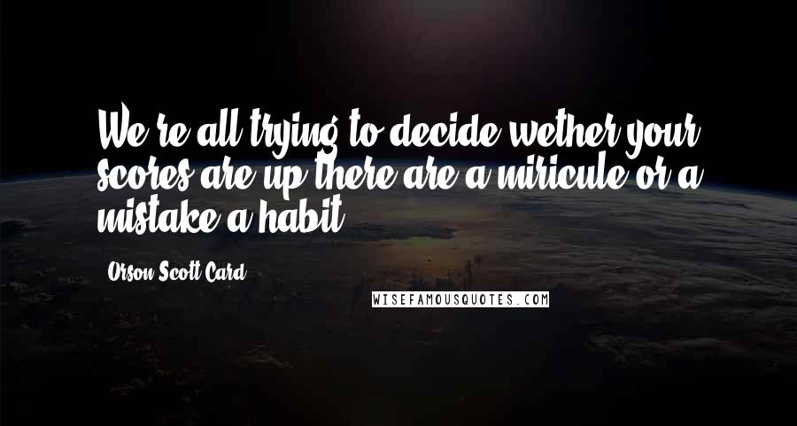 Orson Scott Card Quotes: We're all trying to decide wether your scores are up there are a miricule or a mistake.a habit