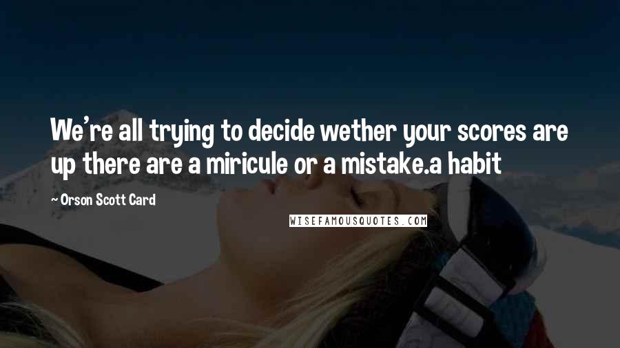 Orson Scott Card Quotes: We're all trying to decide wether your scores are up there are a miricule or a mistake.a habit