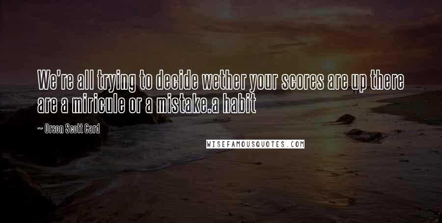 Orson Scott Card Quotes: We're all trying to decide wether your scores are up there are a miricule or a mistake.a habit