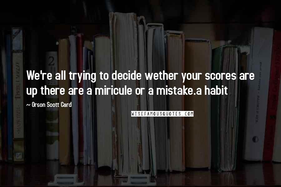 Orson Scott Card Quotes: We're all trying to decide wether your scores are up there are a miricule or a mistake.a habit