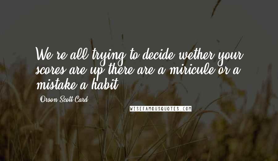 Orson Scott Card Quotes: We're all trying to decide wether your scores are up there are a miricule or a mistake.a habit