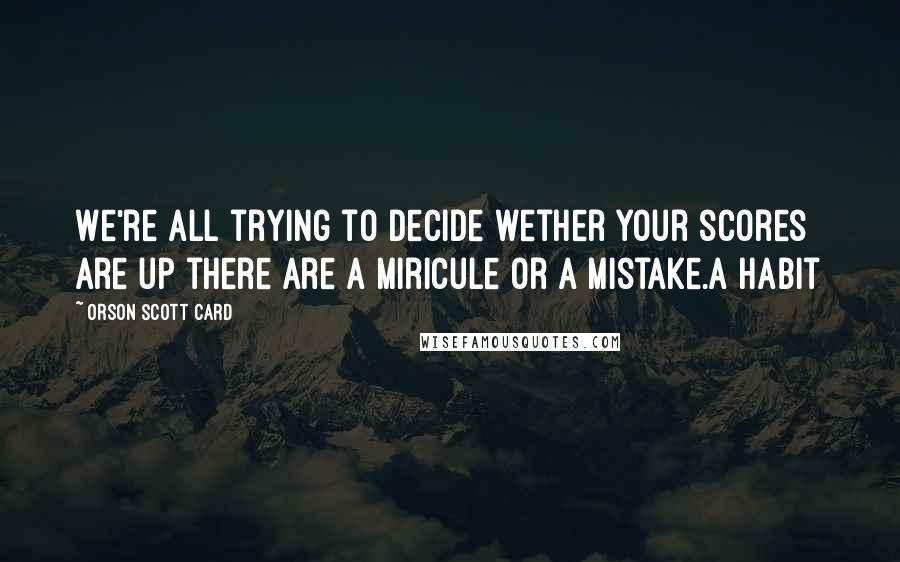 Orson Scott Card Quotes: We're all trying to decide wether your scores are up there are a miricule or a mistake.a habit