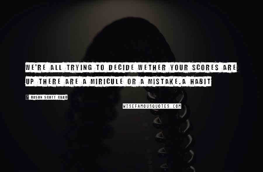 Orson Scott Card Quotes: We're all trying to decide wether your scores are up there are a miricule or a mistake.a habit