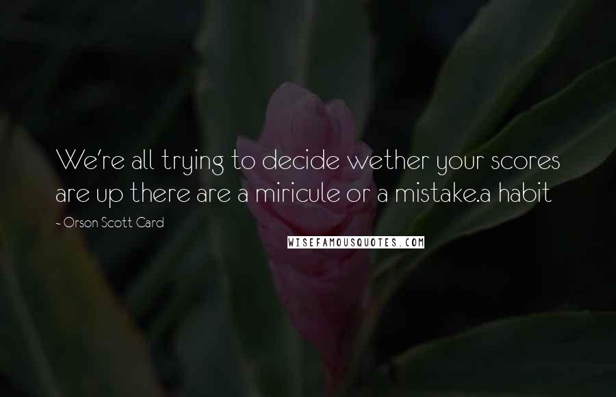 Orson Scott Card Quotes: We're all trying to decide wether your scores are up there are a miricule or a mistake.a habit