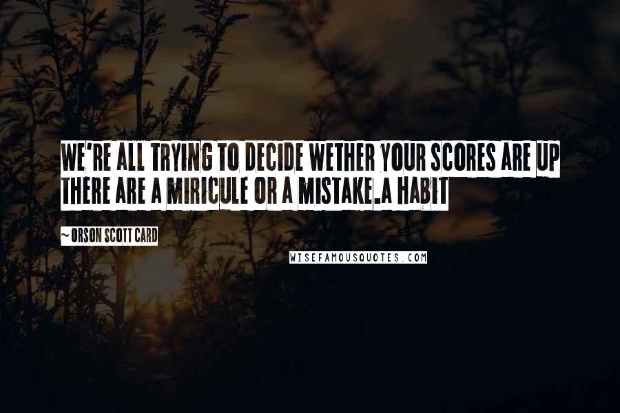 Orson Scott Card Quotes: We're all trying to decide wether your scores are up there are a miricule or a mistake.a habit