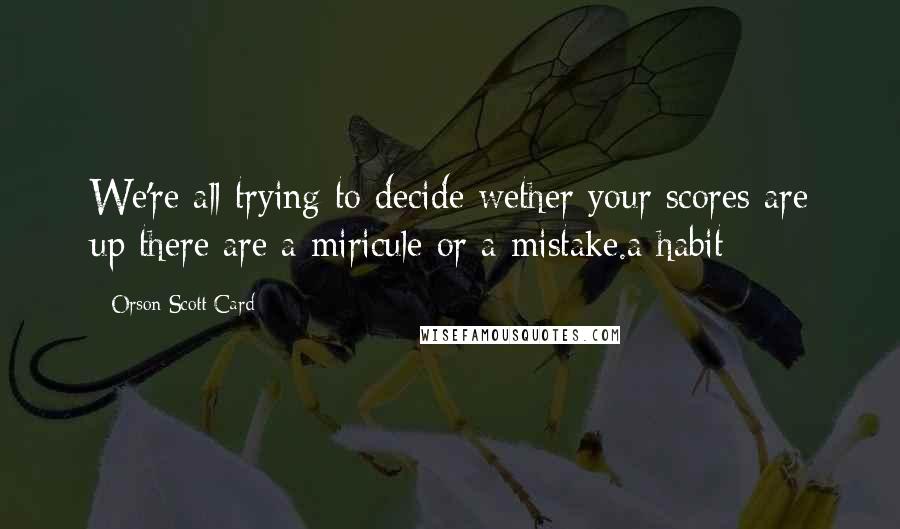 Orson Scott Card Quotes: We're all trying to decide wether your scores are up there are a miricule or a mistake.a habit