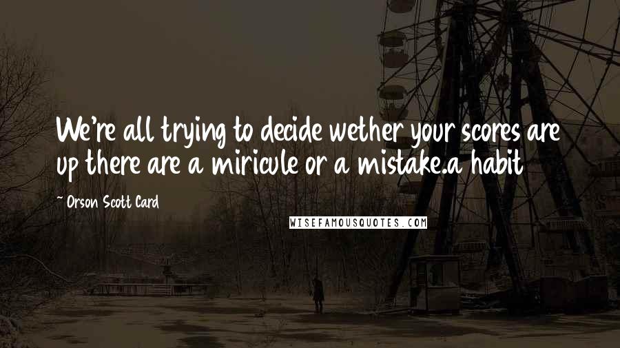 Orson Scott Card Quotes: We're all trying to decide wether your scores are up there are a miricule or a mistake.a habit