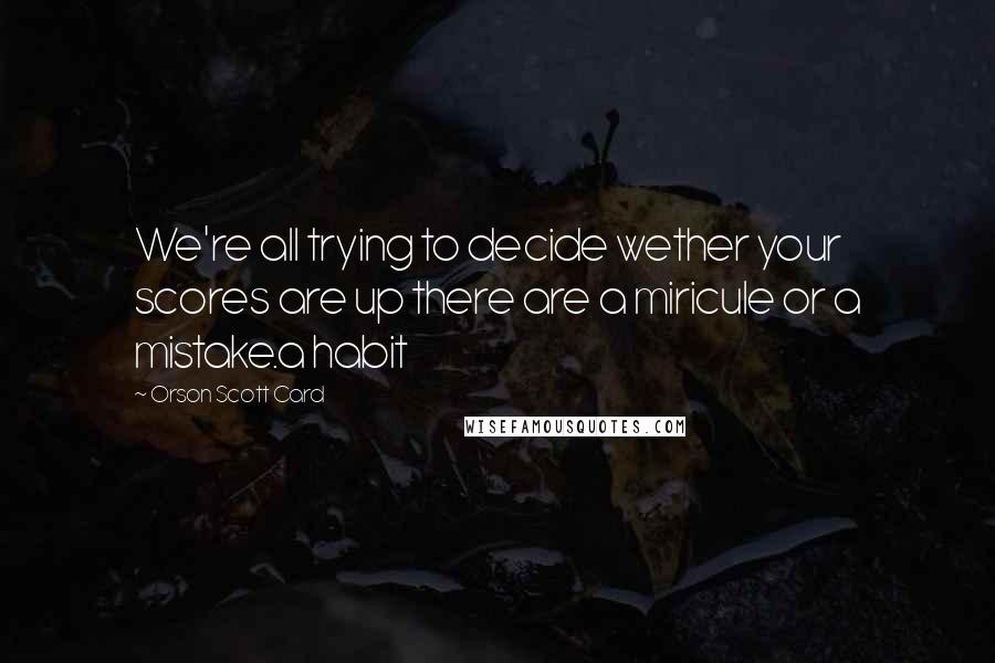 Orson Scott Card Quotes: We're all trying to decide wether your scores are up there are a miricule or a mistake.a habit