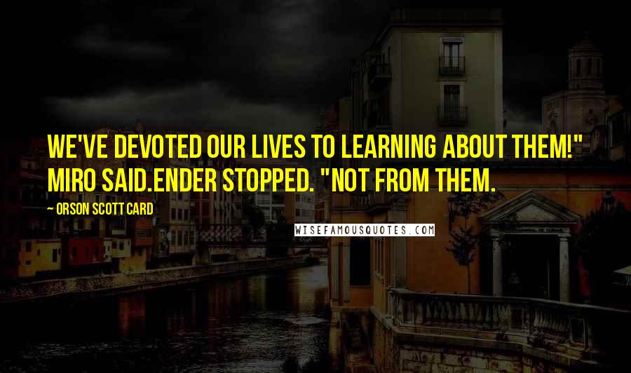 Orson Scott Card Quotes: We've devoted our lives to learning about them!" Miro said.Ender stopped. "Not from them.