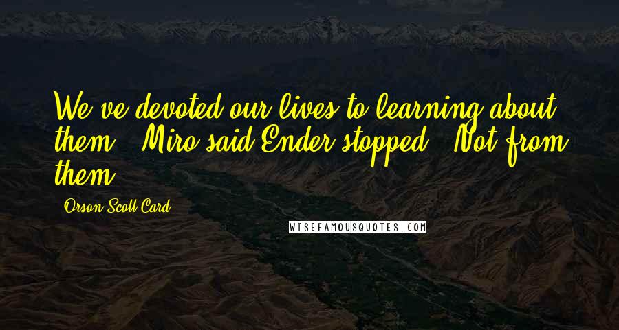 Orson Scott Card Quotes: We've devoted our lives to learning about them!" Miro said.Ender stopped. "Not from them.