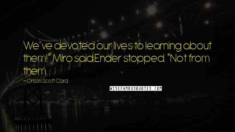 Orson Scott Card Quotes: We've devoted our lives to learning about them!" Miro said.Ender stopped. "Not from them.