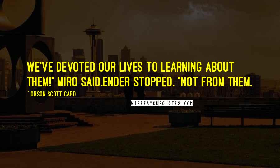 Orson Scott Card Quotes: We've devoted our lives to learning about them!" Miro said.Ender stopped. "Not from them.