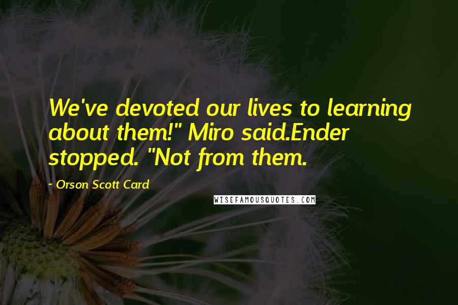 Orson Scott Card Quotes: We've devoted our lives to learning about them!" Miro said.Ender stopped. "Not from them.