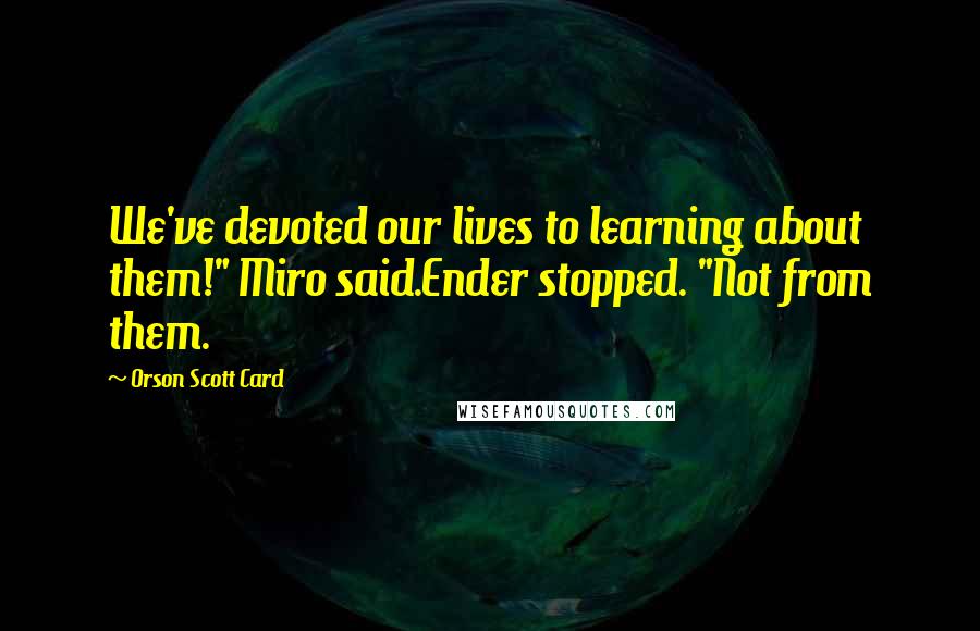 Orson Scott Card Quotes: We've devoted our lives to learning about them!" Miro said.Ender stopped. "Not from them.