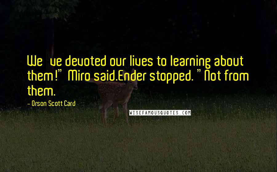 Orson Scott Card Quotes: We've devoted our lives to learning about them!" Miro said.Ender stopped. "Not from them.