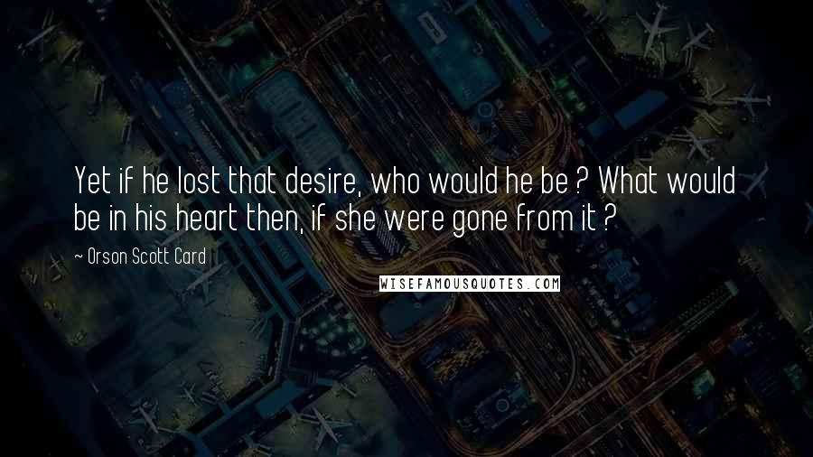 Orson Scott Card Quotes: Yet if he lost that desire, who would he be ? What would be in his heart then, if she were gone from it ?