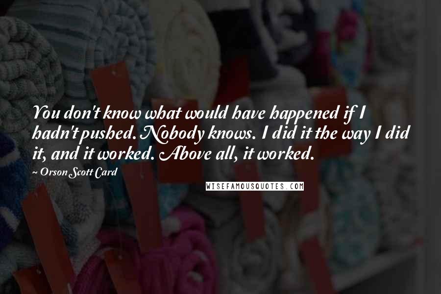 Orson Scott Card Quotes: You don't know what would have happened if I hadn't pushed. Nobody knows. I did it the way I did it, and it worked. Above all, it worked.