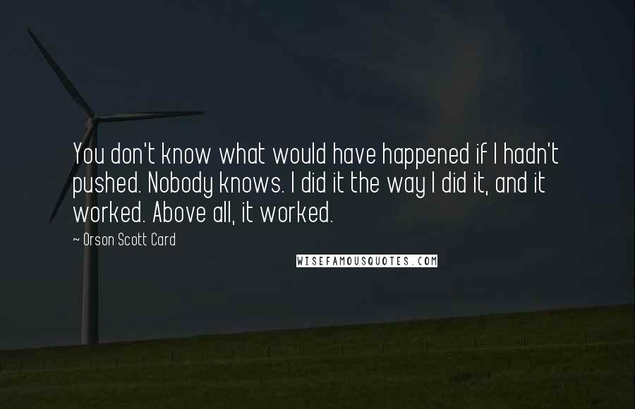 Orson Scott Card Quotes: You don't know what would have happened if I hadn't pushed. Nobody knows. I did it the way I did it, and it worked. Above all, it worked.