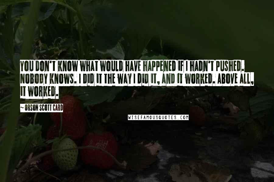 Orson Scott Card Quotes: You don't know what would have happened if I hadn't pushed. Nobody knows. I did it the way I did it, and it worked. Above all, it worked.