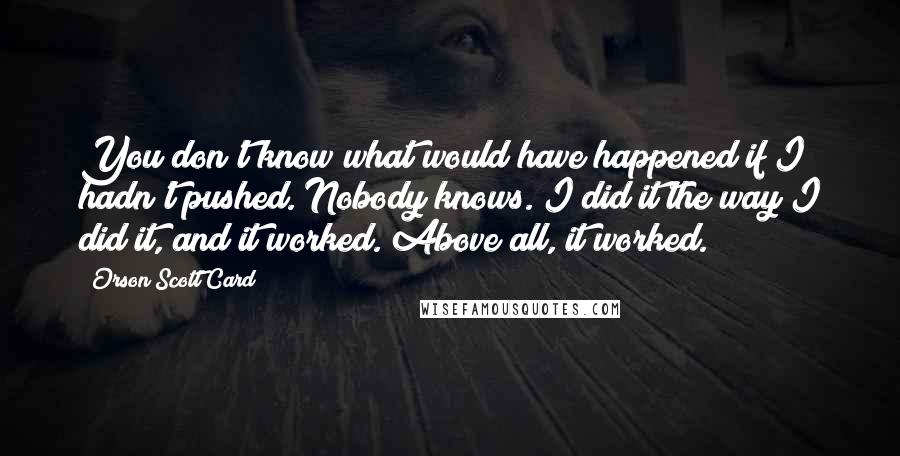 Orson Scott Card Quotes: You don't know what would have happened if I hadn't pushed. Nobody knows. I did it the way I did it, and it worked. Above all, it worked.