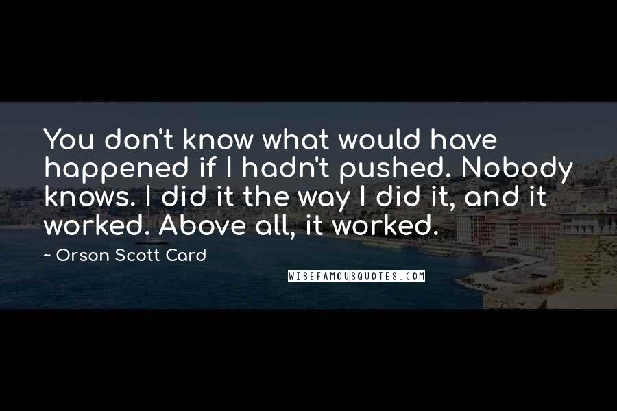 Orson Scott Card Quotes: You don't know what would have happened if I hadn't pushed. Nobody knows. I did it the way I did it, and it worked. Above all, it worked.