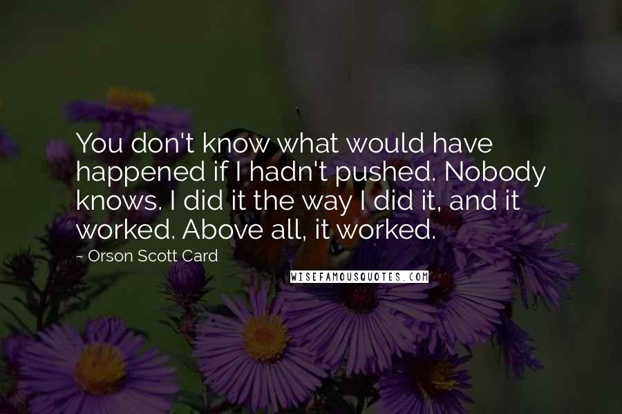 Orson Scott Card Quotes: You don't know what would have happened if I hadn't pushed. Nobody knows. I did it the way I did it, and it worked. Above all, it worked.