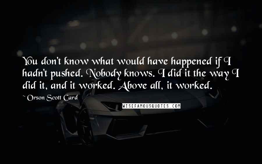 Orson Scott Card Quotes: You don't know what would have happened if I hadn't pushed. Nobody knows. I did it the way I did it, and it worked. Above all, it worked.