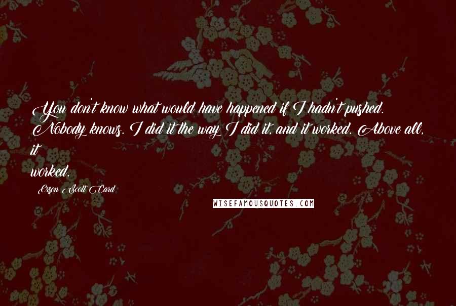 Orson Scott Card Quotes: You don't know what would have happened if I hadn't pushed. Nobody knows. I did it the way I did it, and it worked. Above all, it worked.