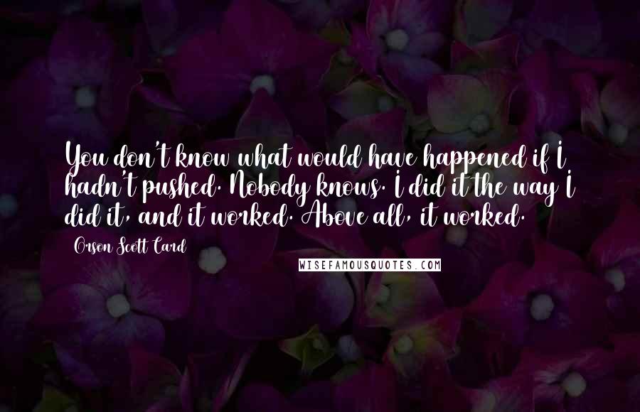 Orson Scott Card Quotes: You don't know what would have happened if I hadn't pushed. Nobody knows. I did it the way I did it, and it worked. Above all, it worked.