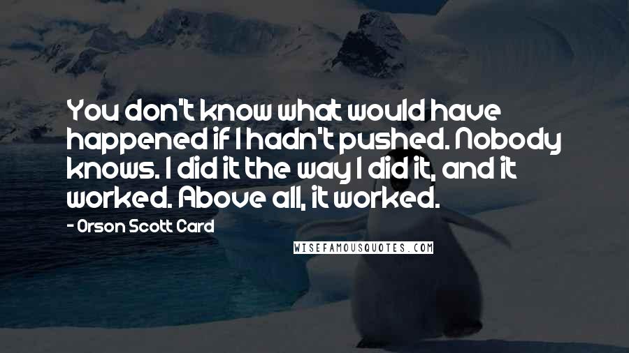 Orson Scott Card Quotes: You don't know what would have happened if I hadn't pushed. Nobody knows. I did it the way I did it, and it worked. Above all, it worked.