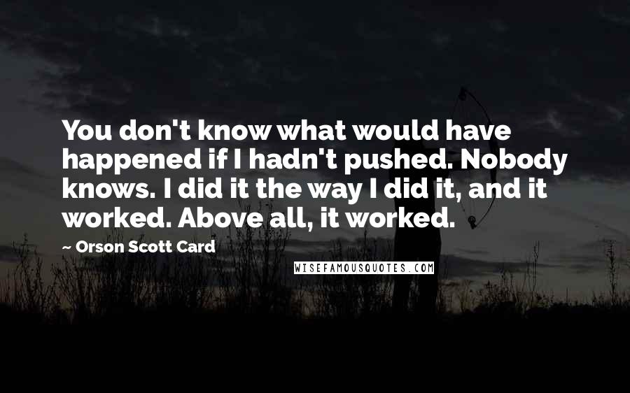 Orson Scott Card Quotes: You don't know what would have happened if I hadn't pushed. Nobody knows. I did it the way I did it, and it worked. Above all, it worked.