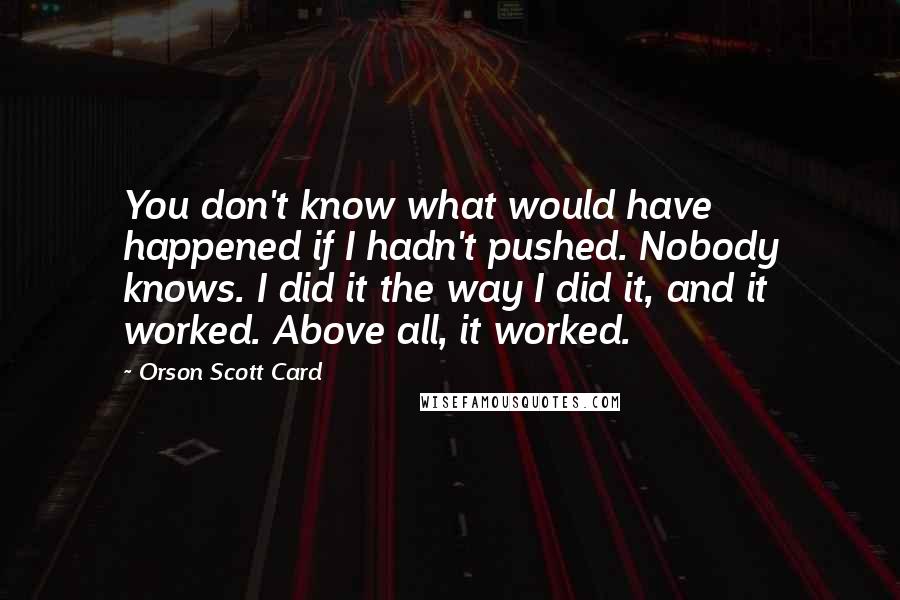 Orson Scott Card Quotes: You don't know what would have happened if I hadn't pushed. Nobody knows. I did it the way I did it, and it worked. Above all, it worked.