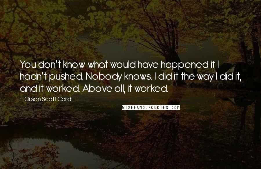 Orson Scott Card Quotes: You don't know what would have happened if I hadn't pushed. Nobody knows. I did it the way I did it, and it worked. Above all, it worked.
