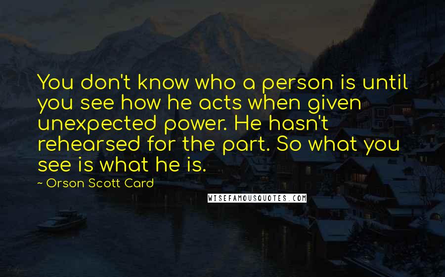 Orson Scott Card Quotes: You don't know who a person is until you see how he acts when given unexpected power. He hasn't rehearsed for the part. So what you see is what he is.