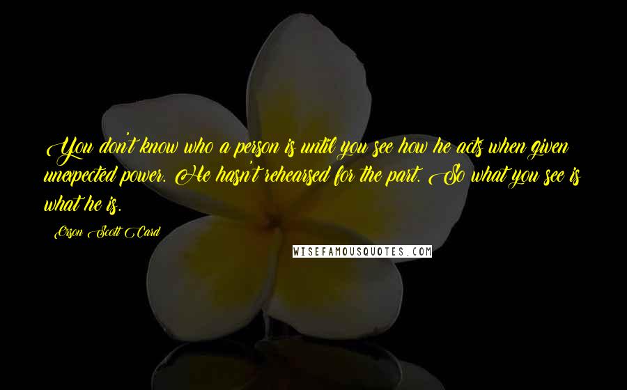 Orson Scott Card Quotes: You don't know who a person is until you see how he acts when given unexpected power. He hasn't rehearsed for the part. So what you see is what he is.